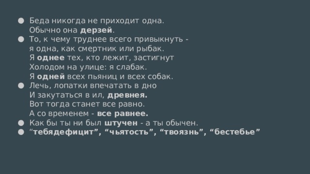 Беда никогда не приходит одна.  Обычно она дерзей . То, к чему труднее всего привыкнуть -  я одна, как смертник или рыбак.  Я однее тех, кто лежит, застигнут  Холодом на улице: я слабак.  Я одней всех пьяниц и всех собак. Лечь, лопатки впечатать в дно  И закутаться в ил, древнея.  Вот тогда станет все равно.  А со временем - все равнее. Как бы ты ни был штучен - а ты обычен. “ тебядефицит”, “чьятость”, “твоязнь”, “бестебье”   