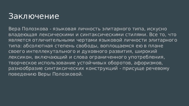Заключение Вера Полозкова - языковая личность элитарного типа, искусно владеющая лексическими и синтаксическими стилями. Все то, что является отличительными чертами языковой личности элитарного типа: абсолютная степень свободы, воплощаемся ею в плане своего интеллекутального и духовного развития, широкий лексикон, включающий и слова ограниченного употребления, творческое использование устойчивых оборотов, афоризмов, разнообразие синтаксических конструкций - присуще речевому поведению Веры Полозковой. 