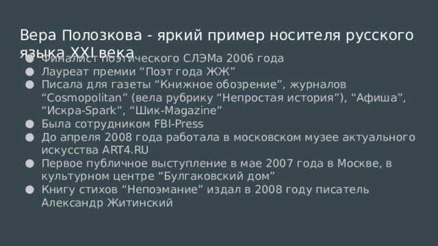 Вера Полозкова - яркий пример носителя русского языка XXI века Финалист поэтического СЛЭМа 2006 года Лауреат премии “Поэт года ЖЖ” Писала для газеты “Книжное обозрение”, журналов “Cosmopolitan” (вела рубрику “Непростая история”), “Афиша”, “Искра-Spark”, “Шик-Magazine” Была сотрудником FBI-Press До апреля 2008 года работала в московском музее актуального искусства ART4.RU Первое публичное выступление в мае 2007 года в Москве, в культурном центре “Булгаковский дом” Книгу стихов “Непоэмание” издал в 2008 году писатель Александр Житинский 