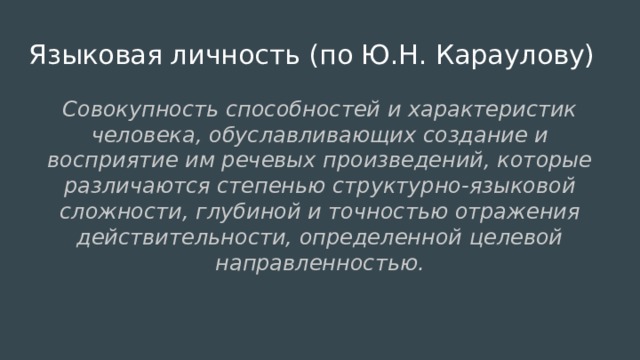 Языковая личность (по Ю.Н. Караулову) Совокупность способностей и характеристик человека, обуславливающих создание и восприятие им речевых произведений, которые различаются степенью структурно-языковой сложности, глубиной и точностью отражения действительности, определенной целевой направленностью. 