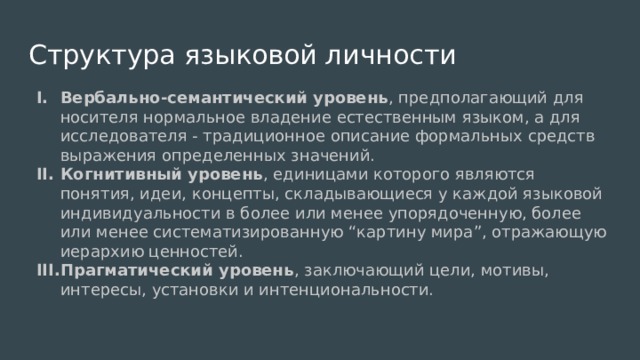 Структура языковой личности Вербально-семантический уровень , предполагающий для носителя нормальное владение естественным языком, а для исследователя - традиционное описание формальных средств выражения определенных значений. Когнитивный уровень , единицами которого являются понятия, идеи, концепты, складывающиеся у каждой языковой индивидуальности в более или менее упорядоченную, более или менее систематизированную “картину мира”, отражающую иерархию ценностей. Прагматический уровень , заключающий цели, мотивы, интересы, установки и интенциональности. 