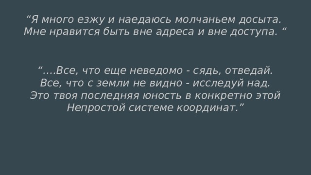 “ Я много езжу и наедаюсь молчаньем досыта.  Мне нравится быть вне адреса и вне доступа. “  “… .Все, что еще неведомо - сядь, отведай.  Все, что с земли не видно - исследуй над.  Это твоя последняя юность в конкретно этой  Непростой системе координат.” 