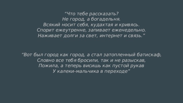 “ Что тебе рассказать?  Не город, а богадельня.  Всякий носит себя, кудахтая и кривясь.  Спорит ежеутренне, запивает еженедельно.  Наживает долги за свет, интернет и связь.”  “ Вот был город как город, а стал затопленный батискаф,  Словно все тебя бросили, так и не разыскав,  Пожила, а теперь висишь как пустой рукав  У калеки-мальчика в переходе”   