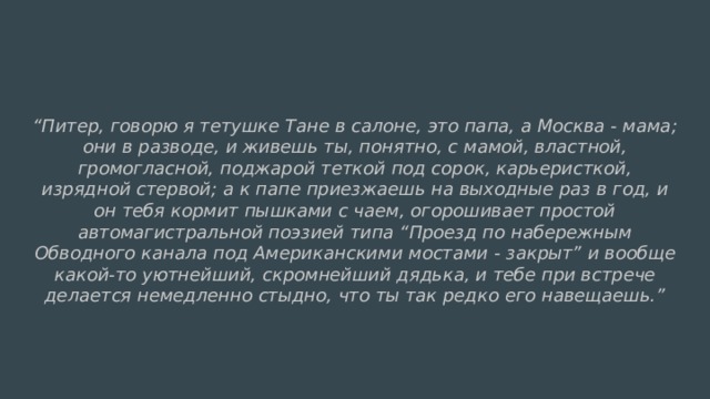 “ Питер, говорю я тетушке Тане в салоне, это папа, а Москва - мама; они в разводе, и живешь ты, понятно, с мамой, властной, громогласной, поджарой теткой под сорок, карьеристкой, изрядной стервой; а к папе приезжаешь на выходные раз в год, и он тебя кормит пышками с чаем, огорошивает простой автомагистральной поэзией типа “Проезд по набережным Обводного канала под Американскими мостами - закрыт” и вообще какой-то уютнейший, скромнейший дядька, и тебе при встрече делается немедленно стыдно, что ты так редко его навещаешь.” 