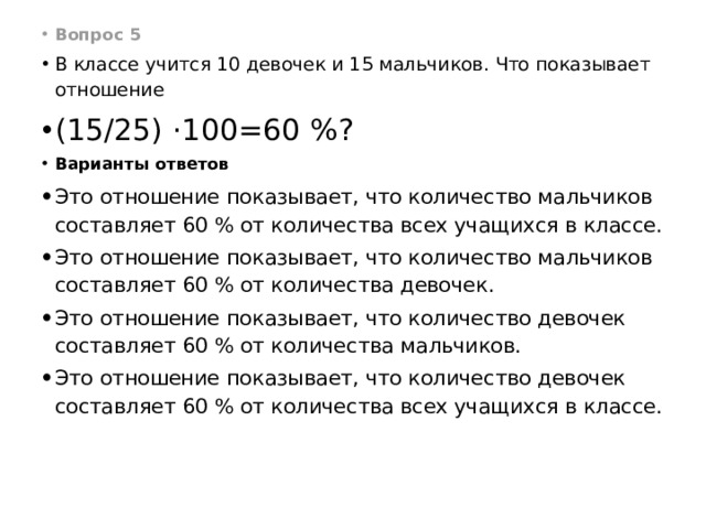Вопрос 5 В классе учится 10 девочек и 15 мальчиков. Что показывает отношение  (15/25) ·100=60 %? Варианты ответов Это отношение показывает, что количество мальчиков составляет 60 % от количества всех учащихся в классе. Это отношение показывает, что количество мальчиков составляет 60 % от количества девочек. Это отношение показывает, что количество девочек составляет 60 % от количества мальчиков. Это отношение показывает, что количество девочек составляет 60 % от количества всех учащихся в классе. 