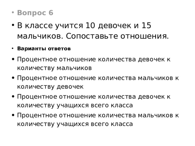 Вопрос 6 В классе учится 10 девочек и 15 мальчиков. Сопоставьте отношения. Варианты ответов Процентное отношение количества девочек к количеству мальчиков Процентное отношение количества мальчиков к количеству девочек Процентное отношение количества девочек к количеству учащихся всего класса Процентное отношение количества мальчиков к количеству учащихся всего класса 