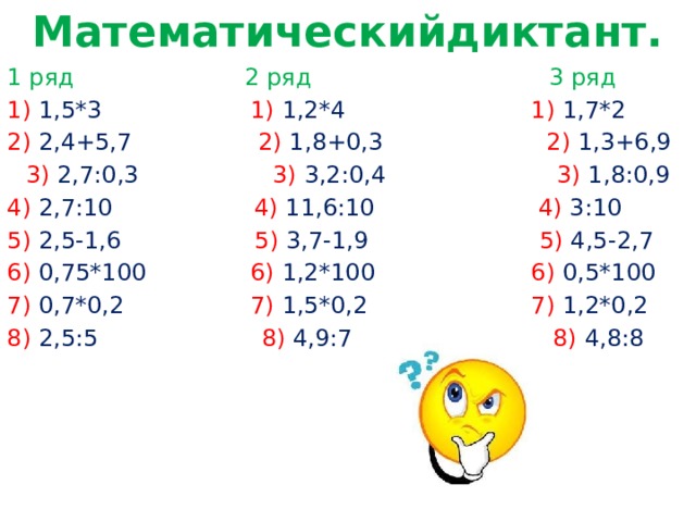 Математическийдиктант. 1 ряд 2 ряд 3 ряд 1) 1,5*3 1) 1,2*4 1) 1,7*2 2) 2,4+5,7 2) 1,8+0,3 2) 1,3+6,9 3) 2,7:0,3 3) 3,2:0,4 3) 1,8:0,9 4) 2,7:10 4) 11,6:10 4) 3:10 5) 2,5-1,6 5) 3,7-1,9 5) 4,5-2,7 6) 0,75*100 6) 1,2*100 6) 0,5*100 7) 0,7*0,2 7) 1,5*0,2 7) 1,2*0,2 8) 2,5:5 8) 4,9:7 8) 4,8:8 