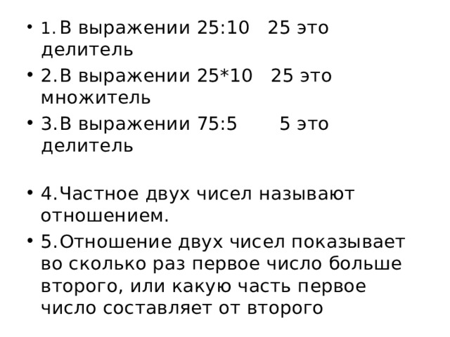 1.  В выражении 25:10 25 это делитель 2.  В выражении 25*10 25 это множитель 3.  В выражении 75:5 5 это делитель 4.  Частное двух чисел называют отношением. 5.  Отношение двух чисел показывает во сколько раз первое число больше второго, или какую часть первое число составляет от второго 