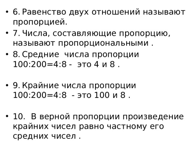 6.  Равенство двух отношений называют пропорцией. 7.  Числа, составляющие пропорцию, называют пропорциональными . 8.  Средние числа пропорции 100:200=4:8 - это 4 и 8 . 9.  Крайние числа пропорции 100:200=4:8 - это 100 и 8 . 10.  В верной пропорции произведение крайних чисел равно частному его средних чисел . 