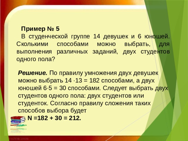 Пример № 5 В студенческой группе 14 девушек и 6 юношей. Сколькими способами можно выбрать, для выполнения различных заданий, двух студентов одного пола?   Решение.   По правилу умножения двух девушек можно выбрать 14 ·13 = 182 способами, а двух юношей 6·5 = 30 способами. Следует выбрать двух студентов одного пола: двух студентов или студенток. Согласно правилу сложения таких способов выбора будет  N =182 + 30 = 212.   