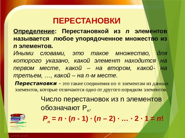 ПЕРЕСТАНОВКИ Определение : Перестановкой из n элементов называется любое упорядоченное множество из n элементов. Иными словами, это такое множество, для которого указано, какой элемент находится на первом месте, какой – на втором, какой- на третьем, …, какой – на n-м месте.     Перестановки   – это такие соединения по   n   элементам из данных элементов, которые отличаются одно от другого порядком элементов. Число перестановок из n элементов обозначают Р n . Р n  =  n  · ( n  - 1) · ( n  – 2) · … · 2 · 1 =  n ! 
