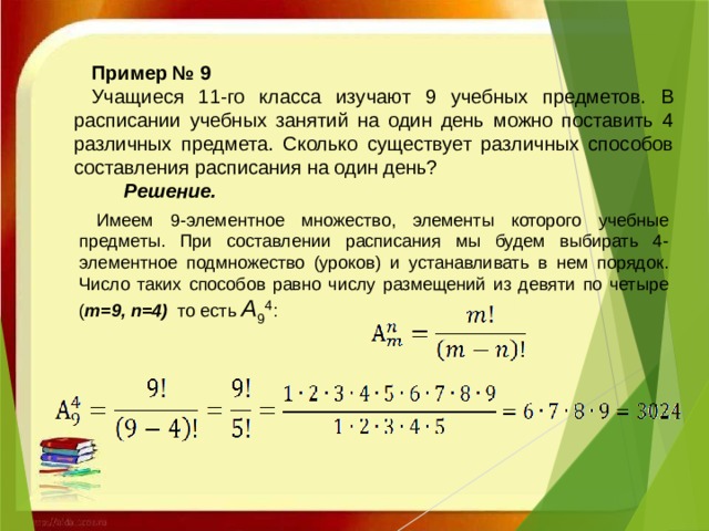 Пример № 9 Учащиеся 11-го класса изучают 9 учебных предметов. В расписании учебных занятий на один день можно поставить 4 различных предмета. Сколько существует различных способов составления расписания на один день?  Решение.   Имеем 9-элементное множество, элементы которого учебные предметы. При составлении расписания мы будем выбирать 4-элементное подмножество (уроков) и устанавливать в нем порядок. Число таких способов равно числу размещений из девяти по четыре ( m=9, n=4) то есть  A 9 4 :     