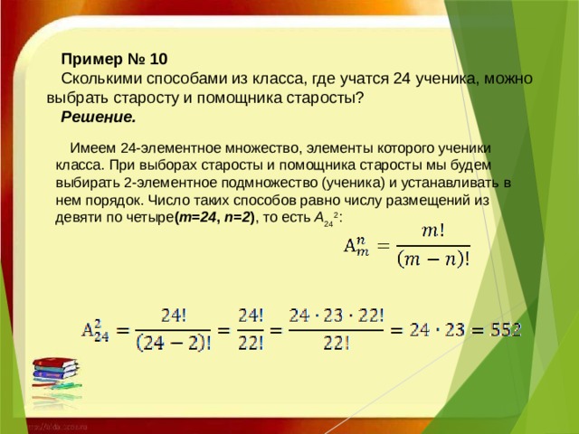 Пример № 10 Сколькими способами из класса, где учатся 24 ученика, можно выбрать старосту и помощника старосты? Решение.   Имеем 24-элементное множество, элементы которого ученики класса. При выборах старосты и помощника старосты мы будем выбирать 2-элементное подмножество (ученика) и устанавливать в нем порядок. Число таких способов равно числу размещений из девяти по четыре ( m=24 , n=2 ) , то есть  A 24 2 :     