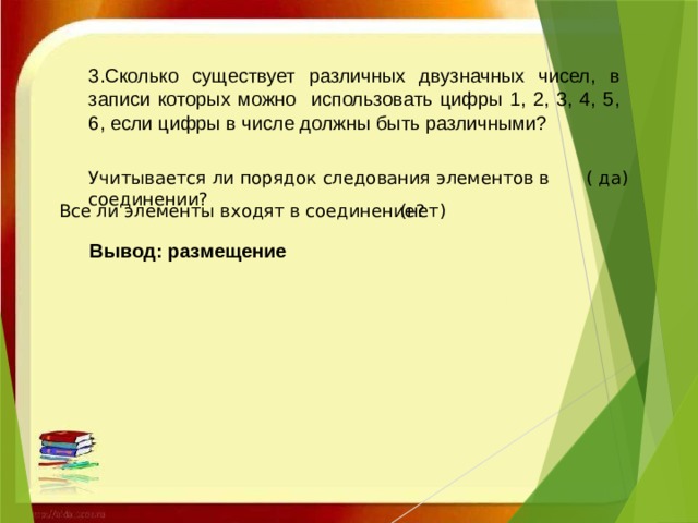 3.Сколько существует различных двузначных чисел, в записи которых можно использовать цифры 1, 2, 3, 4, 5, 6, если цифры в числе должны быть различными? Учитывается ли порядок следования элементов в соединении? ( да) Все ли элементы входят в соединение? (нет)   Вывод: размещение   
