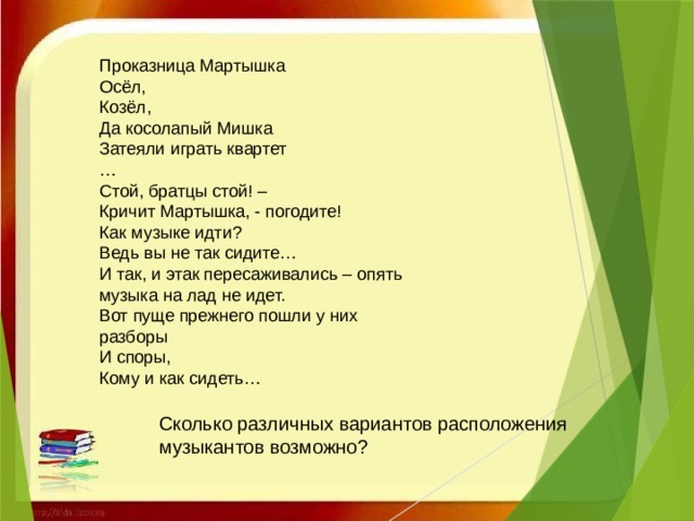 Проказница Мартышка Осёл, Козёл, Да косолапый Мишка Затеяли играть квартет … Стой, братцы стой! – Кричит Мартышка, - погодите! Как музыке идти? Ведь вы не так сидите… И так, и этак пересаживались – опять музыка на лад не идет. Вот пуще прежнего пошли у них разборы И споры, Кому и как сидеть… Сколько различных вариантов расположения музыкантов возможно? 