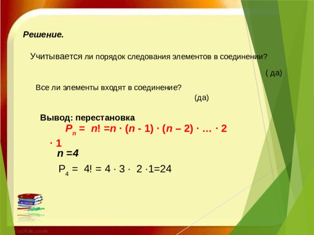 Решение.   Учитывается ли порядок следования элементов в соединении? ( да) Все ли элементы входят в соединение? (да)   Вывод: перестановка   Р n  =   n ! = n  · ( n  - 1) · ( n  – 2) · … · 2 · 1 n =4 Р 4  =  4! = 4 · 3 · 2 ·1=24 