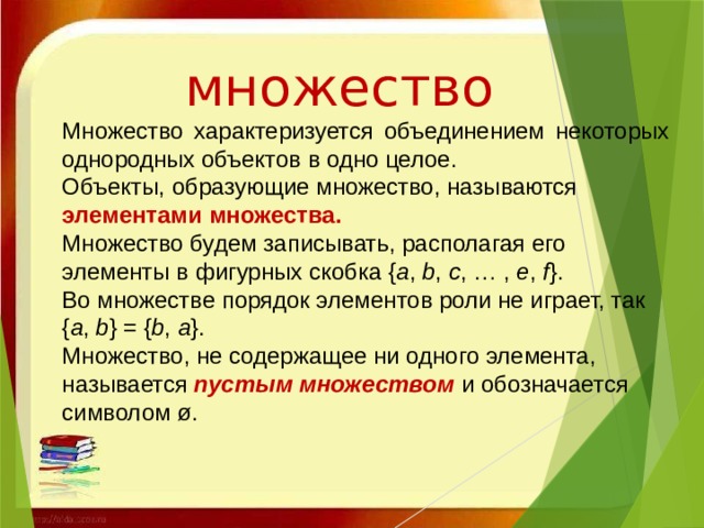 множество Множество характеризуется объединением некоторых однородных объектов в одно целое. Объекты, образующие множество, называются элементами множества. Множество будем записывать, располагая его элементы в фигурных скобка { a ,  b ,  c , … ,  e ,  f }. Во множестве порядок элементов роли не играет, так { a ,  b } = { b ,  a }. Множество, не содержащее ни одного элемента, называется  пустым множеством   и обозначается символом ø. 