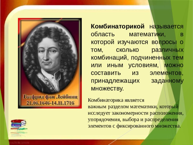 Комбинаторикой называется область математики, в которой изучаются вопросы о том, сколько различных комбинаций, подчиненных тем или иным условиям, можно составить из элементов, принадлежащих заданному множеству. Комбинаторика является важным   разделом математики, который исследует закономерности расположения, упорядочения, выбора и распределения элементов с фиксированного множества. 