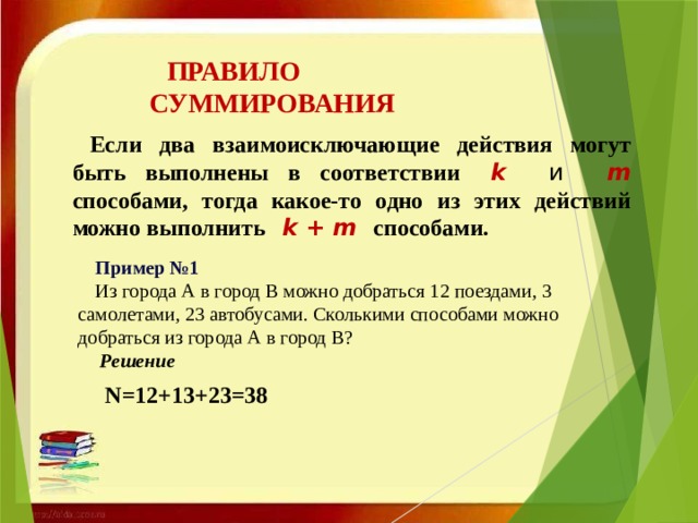 ПРАВИЛО СУММИРОВАНИЯ Если два взаимоисключающие действия могут быть выполнены в соответствии   k и m способами, тогда какое-то одно из этих действий можно выполнить   k + m способами.   Пример №1 Из города А в город В можно добраться 12 поездами, 3 самолетами, 23 автобусами. Сколькими способами можно добраться из города А в город В?  Решение   N=12+13+23=38 