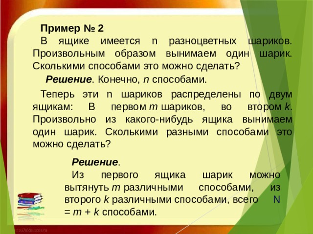 Пример № 2  В ящике имеется n разноцветных шариков. Произвольным образом вынимаем один шарик. Сколькими способами это можно сделать?   Решение . Конечно,  n  способами. Теперь эти n шариков распределены по двум ящикам: В первом  m  шариков, во втором  k . Произвольно из какого-нибудь ящика вынимаем один шарик. Сколькими разными способами это можно сделать?  Решение .  Из первого ящика шарик можно вытянуть  m  различными способами, из второго  k различными способами, всего   N =  m  +  k  способами.  