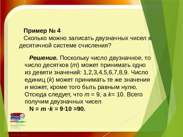 Пример № 4 Сколько можно записать двузначных чисел в десятичной системе счисления? Решение.   Поскольку число двузначное, то число десятков ( m ) может принимать одно из девяти значений: 1,2,3,4,5,6,7,8,9. Число единиц ( k ) может принимать те же значения и может, кроме того быть равным нулю. Отсюда следует, что  m  = 9, а  k = 10. Всего получим двузначных чисел  N =  m  · k  = 9·10 =90.   