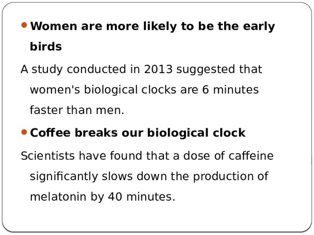 Women are more likely to be the early birds A study conducted in 2013 suggested that women's biological clocks are 6 minutes faster than men. Coffee breaks our biological clock Scientists have found that a dose of caffeine significantly slows down the production of melatonin by 40 minutes. 