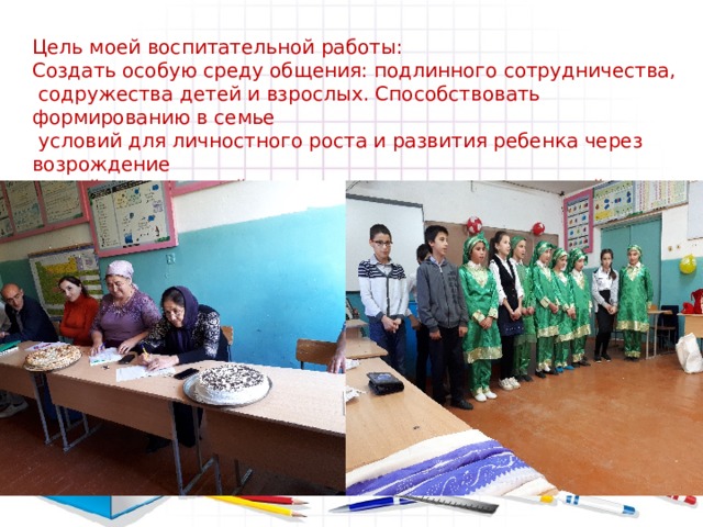Цель моей воспитательной работы: Создать особую среду общения: подлинного сотрудничества,  содружества детей и взрослых. Способствовать формированию в семье  условий для личностного роста и развития ребенка через возрождение  семейных традиций, укрепление духовных ценностей семьи, повышение ее интеллектуального и культурного уровня. 