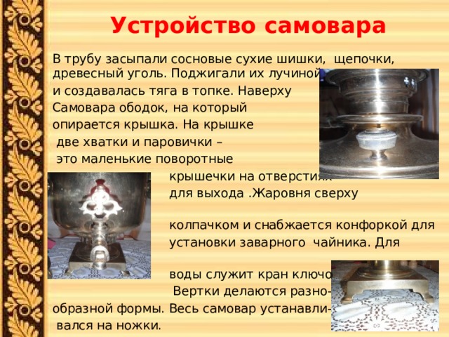 Устройство самовара В трубу засыпали сосновые сухие шишки, щепочки, древесный уголь. Поджигали их лучиной и создавалась тяга в топке. Наверху Самовара ободок, на который опирается крышка. На крышке  две хватки и паровички –  это маленькие поворотные  крышечки на отверстиях  для выхода .Жаровня сверху закрывается  колпачком и снабжается конфоркой для  установки заварного чайника. Для слива  воды служит кран ключом-вертком.  Вертки делаются разно- образной формы. Весь самовар устанавли-  вался на ножки. 