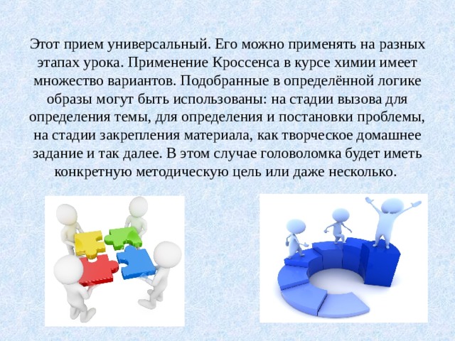Этот прием универсальный. Его можно применять на разных этапах урока. Применение Кроссенса в курсе химии имеет множество вариантов. Подобранные в определённой логике образы могут быть использованы: на стадии вызова для определения темы, для определения и постановки проблемы, на стадии закрепления материала, как творческое домашнее задание и так далее. В этом случае головоломка будет иметь конкретную методическую цель или даже несколько.   