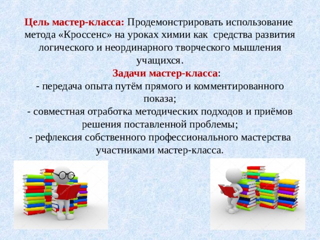 Цель мастер-класса: Продемонстрировать использование метода «Кроссенс» на уроках химии как средства развития логического и неординарного творческого мышления учащихся.   Задачи мастер-класса :  - передача опыта путём прямого и комментированного показа;  - совместная отработка методических подходов и приёмов решения поставленной проблемы;  - рефлексия собственного профессионального мастерства участниками мастер-класса.   