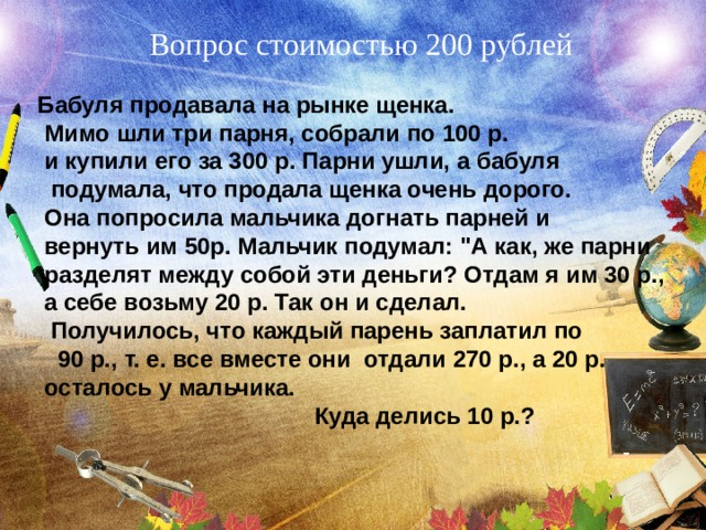 Вопрос стоимостью 200 рублей  Бабуля продавала на рынке щенка.  Мимо шли три парня, собрали по 100 р.  и купили его за 300 р. Парни ушли, а бабуля  подумала, что продала щенка очень дорого.  Она попросила мальчика догнать парней и  вернуть им 50р. Мальчик подумал: 