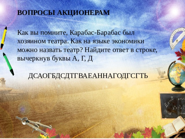 ВОПРОСЫ АКЦИОНЕРАМ Как вы помните, Карабас-Барабас был хозяином театра. Как на языке экономики можно назвать театр? Найдите ответ в строке, вычеркнув буквы А, Г, Д ДСАОГБДСДТГВАЕАННАГОДГСГТЬ 