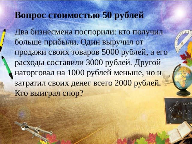 Вопрос стоимостью 50 рублей Два бизнесмена поспорили: кто получил больше прибыли. Один выручил от продажи своих товаров 5000 рублей, а его расходы составили 3000 рублей. Другой наторговал на 1000 рублей меньше, но и затратил своих денег всего 2000 рублей. Кто выиграл спор? 
