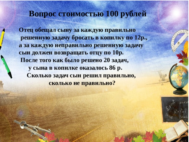 Вопрос стоимостью 100 рублей  Отец обещал сыну за каждую правильно  решенную задачу бросать в копилку по 12p., а за каждую неправильно решенную задачу сын должен возвращать отцу по 10р.  После того как было решено 20 задач,  у сына в копилке оказалось 86 р.  Сколько задач сын решил правильно,  сколько не правильно? 