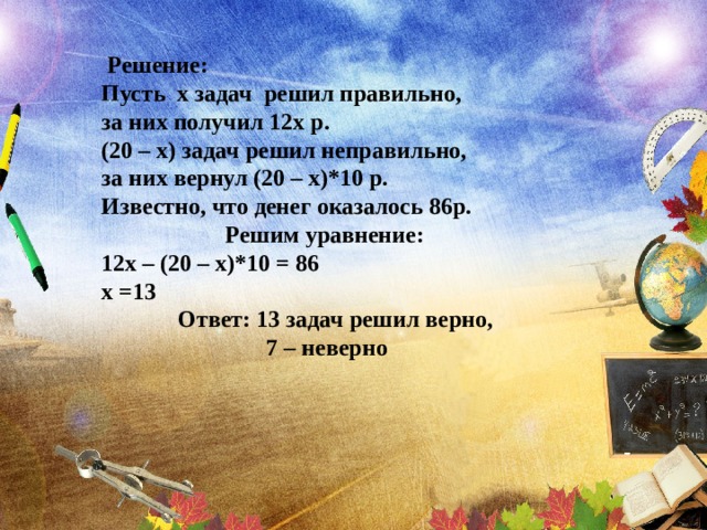  Решение: Пусть х задач решил правильно, за них получил 12х р. (20 – х) задач решил неправильно, за них вернул (20 – х)*10 р. Известно, что денег оказалось 86р.  Решим уравнение: 12х – (20 – х)*10 = 86 х =13  Ответ: 13 задач решил верно,  7 – неверно 