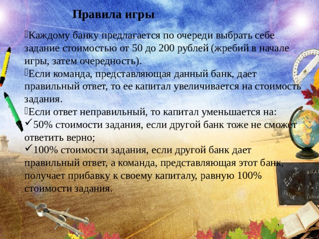 Правила игры Каждому банку предлагается по очереди выбрать себе задание стоимостью от 50 до 200 рублей (жребий в начале игры, затем очередность). Если команда, представляющая данный банк, дает правильный ответ, то ее капитал увеличивается на стоимость задания. Если ответ неправильный, то капитал уменьшается на: 50% стоимости задания, если другой банк тоже не сможет ответить верно; 100% стоимости задания, если другой банк дает правильный ответ, а команда, представляющая этот банк, получает прибавку к своему капиталу, равную 100% стоимости задания. 