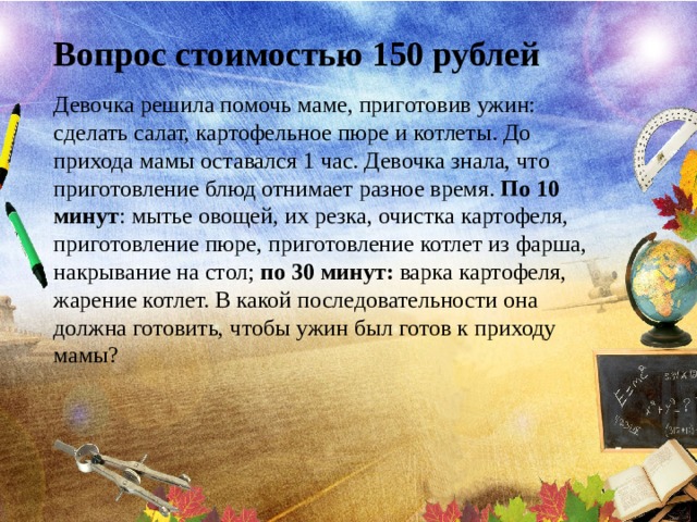 Вопрос стоимостью 150 рублей Девочка решила помочь маме, приготовив ужин: сделать салат, картофельное пюре и котлеты. До прихода мамы оставался 1 час. Девочка знала, что приготовление блюд отнимает разное время. По 10 минут : мытье овощей, их резка, очистка картофеля, приготовление пюре, приготовление котлет из фарша, накрывание на стол; по 30 минут: варка картофеля, жарение котлет. В какой последовательности она должна готовить, чтобы ужин был готов к приходу мамы? 