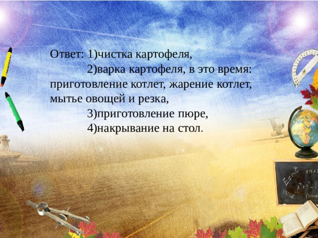 Ответ: 1)чистка картофеля,  2)варка картофеля, в это время: приготовление котлет, жарение котлет, мытье овощей и резка,  3)приготовление пюре,  4)накрывание на стол . 