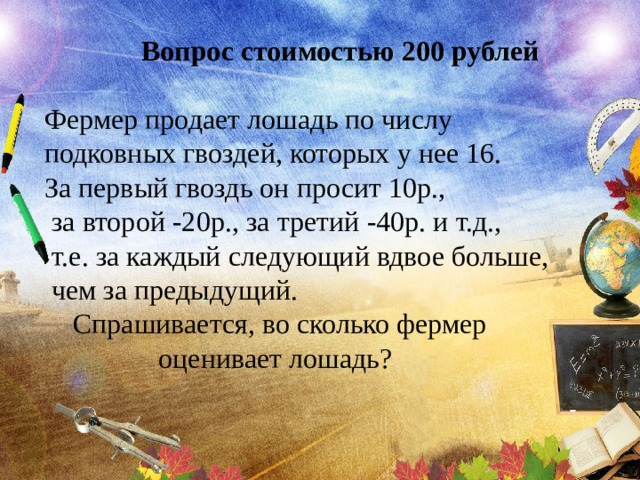 Вопрос стоимостью 200 рублей  Фермер продает лошадь по числу подковных гвоздей, которых у нее 16. За первый гвоздь он просит 10р.,  за второй -20р., за третий -40р. и т.д.,  т.е. за каждый следующий вдвое больше,  чем за предыдущий.  Спрашивается, во сколько фермер  оценивает лошадь? 