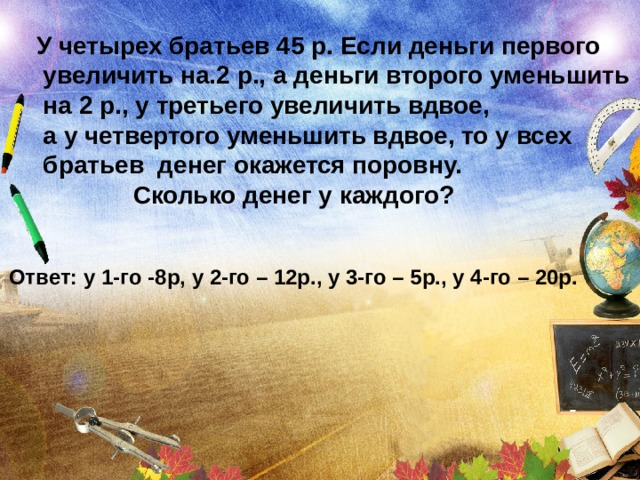 У четырех братьев 45 р. Если деньги первого  увеличить на.2 р., а деньги второго уменьшить  на 2 р., у третьего увеличить вдвое,  а у четвертого уменьшить вдвое, то у всех  братьев денег окажется поровну.  Сколько денег у каждого? Ответ: у 1-го -8р, у 2-го – 12р., у 3-го – 5р., у 4-го – 20р. 