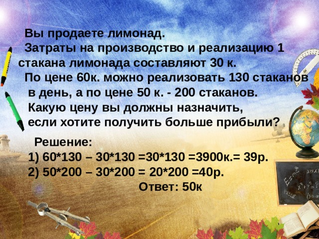 Вы продаете лимонад. Затраты на производство и реализацию 1 стакана лимонада составляют 30 к. По цене 60к. можно реализовать 130 стаканов  в дeнь, а по цене 50 к. - 200 стаканов.  Какую цену вы должны назначить,  если хотите получить больше прибыли? Решение: 1) 60*130 – 30*130 =30*130 =3900к.= 39р. 2) 50*200 – 30*200 = 20*200 =40р.  Ответ: 50к 