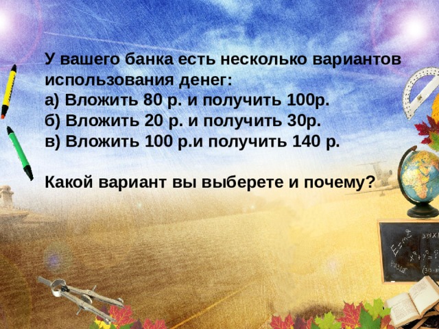 У вашего банка есть несколько вариантов использования денег: а) Вложить 80 р. и получить 100p. б) Вложить 20 р. и получить 30р. в) Вложить 100 р.и получить 140 р.  Какой вариант вы выберете и почему?  