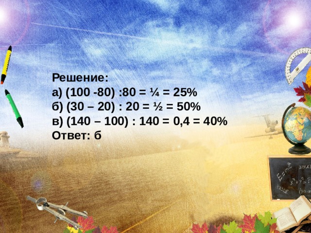 Решение: а) (100 -80) :80 = ¼ = 25% б) (30 – 20) : 20 = ½ = 50% в) (140 – 100) : 140 = 0,4 = 40% Ответ: б 