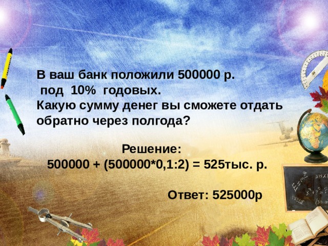 В ваш банк положили 500000 р.  под 10% годовых. Какую сумму денег вы сможете отдать обратно через полгода?   Решение: 500000 + (500000*0,1:2) = 525тыс. р.   Ответ: 525000р 