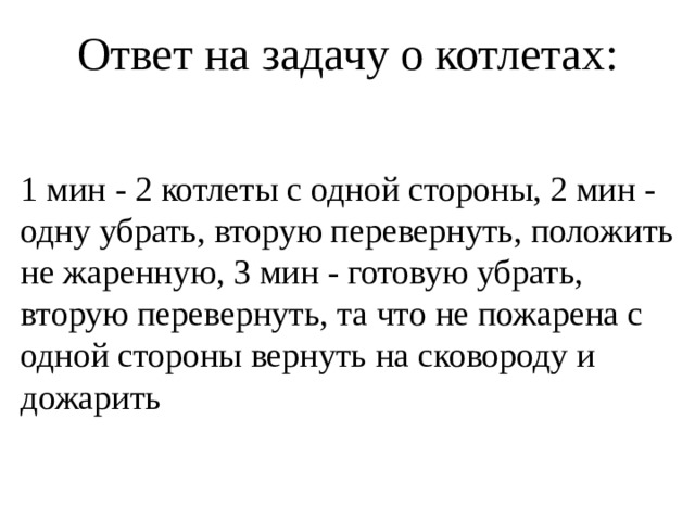 Ответ на задачу о котлетах: 1 мин - 2 котлеты с одной стороны, 2 мин - одну убрать, вторую перевернуть, положить не жаренную, 3 мин - готовую убрать, вторую перевернуть, та что не пожарена с одной стороны вернуть на сковороду и дожарить 