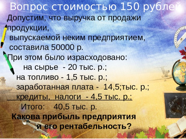 Вопрос стоимостью 150 рублей Допустим, что выручка от продажи продукции,  выпускаемой неким предприятием,  составила 50000 р. При этом было израсходовано:   на сырье  - 20 тыс. р.;  на топливо - 1,5 тыс. р.;  заработанная плата - 14,5;тыс. р.;  кредиты, налоги - 4,5 тыс. р.;   Итого:  40,5 тыс. р.  Какова прибыль предприятия  и его рентабельность? 