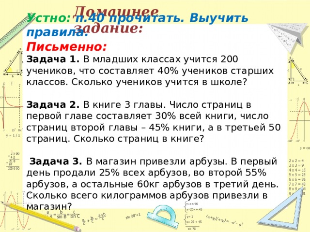 Домашнее задание: Устно: п.40 прочитать. Выучить правила.  Письменно:   Задача 1. В младших классах учится 200 учеников, что составляет 40% учеников старших классов. Сколько учеников учится в школе?   Задача 2. В книге 3 главы. Число страниц в первой главе составляет 30% всей книги, число страниц второй главы – 45% книги, а в третьей 50 страниц. Сколько страниц в книге?     Задача 3. В магазин привезли арбузы. В первый день продали 25% всех арбузов, во второй 55% арбузов, а остальные 60кг арбузов в третий день. Сколько всего килограммов арбузов привезли в магазин?  