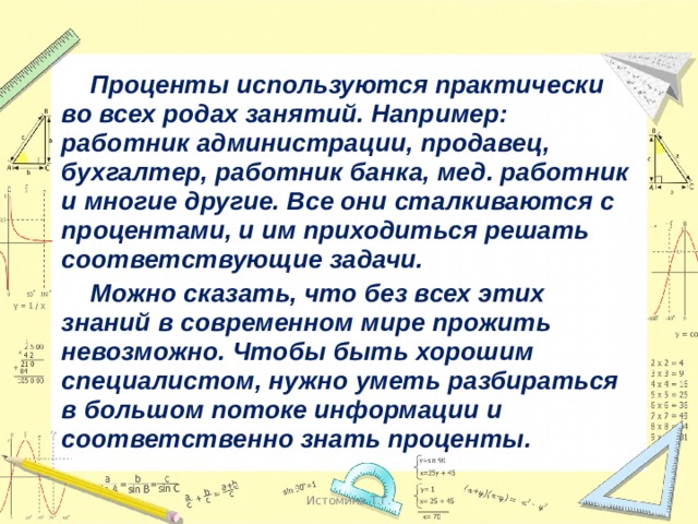  Проценты используются практически во всех родах занятий. Например: работник администрации, продавец, бухгалтер, работник банка, мед. работник и многие другие. Все они сталкиваются с процентами, и им приходиться решать соответствующие задачи.  Можно сказать, что без всех этих знаний в современном мире прожить невозможно. Чтобы быть хорошим специалистом, нужно уметь разбираться в большом потоке информации и соответственно знать проценты.  Истомина Т.Г. 
