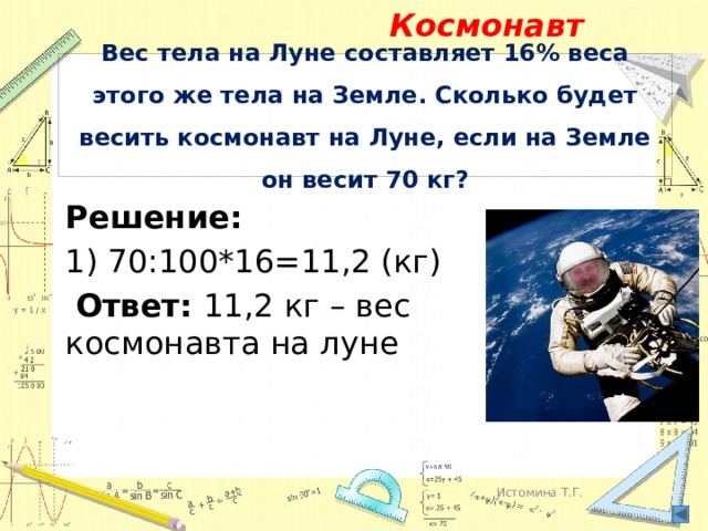 Космонавт Вес тела на Луне составляет 16% веса этого же тела на Земле. Сколько будет весить космонавт на Луне, если на Земле он весит 70 кг? Решение: 1) 70:100*16=11,2 (кг)  Ответ: 11,2 кг – вес космонавта на луне Истомина Т.Г. 
