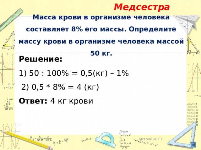 Медсестра Масса крови в организме человека составляет 8% его массы. Определите массу крови в организме человека массой 50 кг. Решение: 1) 50 : 100% = 0,5(кг) – 1%  2) 0,5 * 8% = 4 (кг) Ответ: 4 кг крови Истомина Т.Г. 